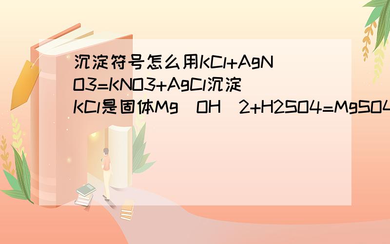 沉淀符号怎么用KCl+AgNO3=KNO3+AgCl沉淀KCl是固体Mg(OH)2+H2SO4=MgSO4+2H2OMgSO4怎么不加沉淀