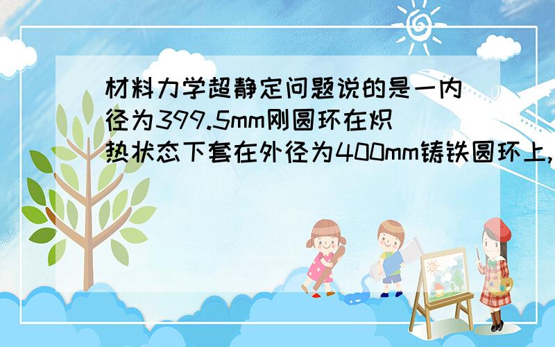 材料力学超静定问题说的是一内径为399.5mm刚圆环在炽热状态下套在外径为400mm铸铁圆环上,写补充方程时说“刚环直径伸长与铸铁直径缩短之和等于两环原始直径之差”这句话不懂,刚环是套