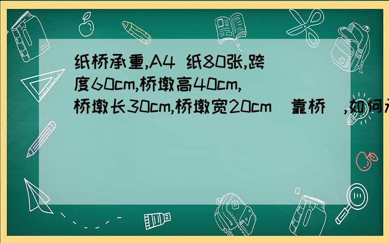 纸桥承重,A4 纸80张,跨度60cm,桥墩高40cm,桥墩长30cm,桥墩宽20cm(靠桥),如何承受最大重量?桥墩已经有了,还有跨度改为120cm.