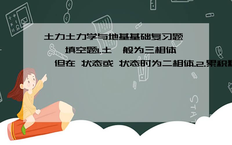 土力土力学与地基基础复习题 一、填空题1.土一般为三相体,但在 状态或 状态时为二相体.2.累积粒径分布曲线越陡,表示土越 .3.同一种土的浮重度 干重度.4.在抗剪强度的库伦定律中c称为土的