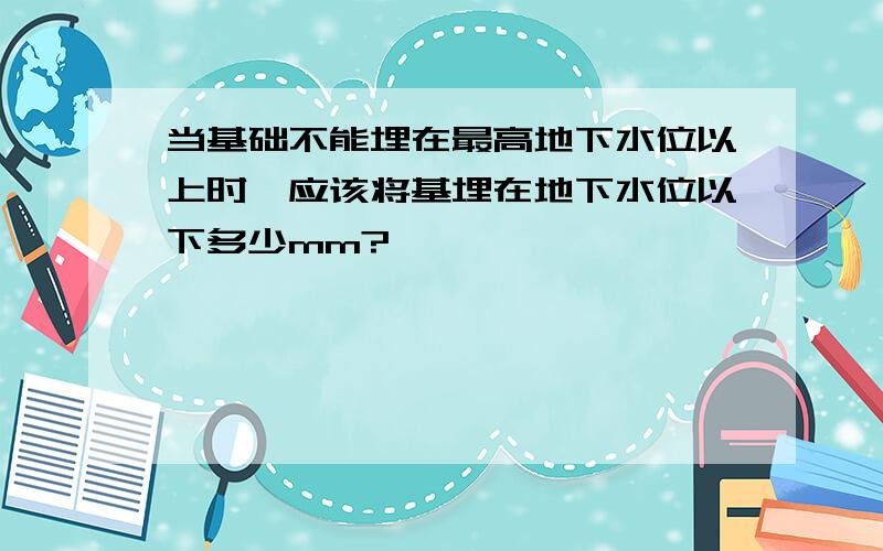 当基础不能埋在最高地下水位以上时,应该将基埋在地下水位以下多少mm?