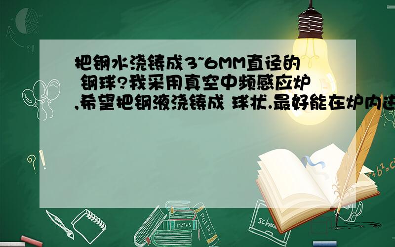 把钢水浇铸成3~6MM直径的 钢球?我采用真空中频感应炉,希望把钢液浇铸成 球状.最好能在炉内进行.关于成型方面 请详细介绍下 ,因为炉内空间限制,希望能说明详细,用什么方法可以 做出钢粒,