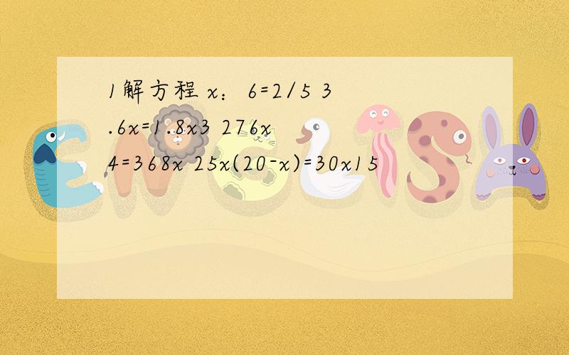 1解方程 x：6=2/5 3.6x=1.8x3 276x4=368x 25x(20-x)=30x15