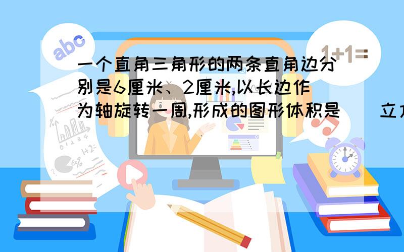 一个直角三角形的两条直角边分别是6厘米、2厘米,以长边作为轴旋转一周,形成的图形体积是（）立方厘米.