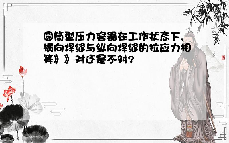 圆筒型压力容器在工作状态下,横向焊缝与纵向焊缝的拉应力相等》》对还是不对?