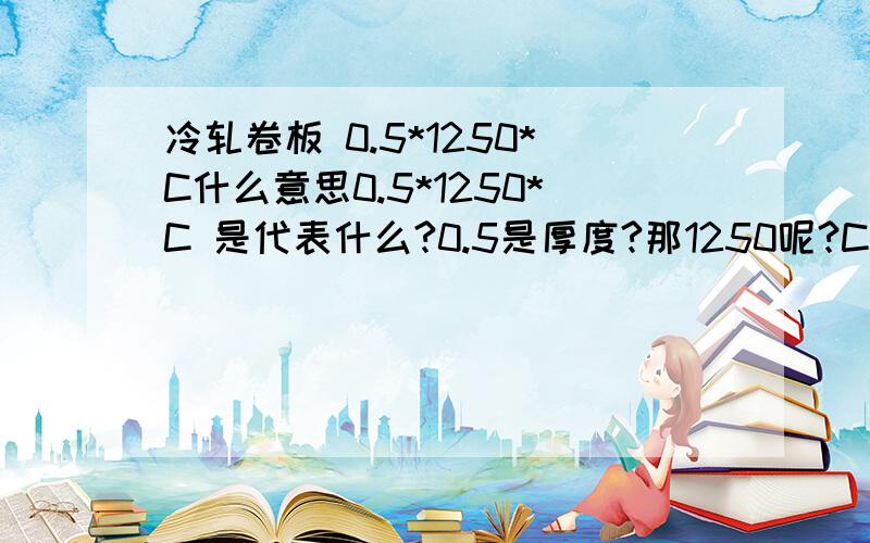 冷轧卷板 0.5*1250*C什么意思0.5*1250*C 是代表什么?0.5是厚度?那1250呢?C 请指教!