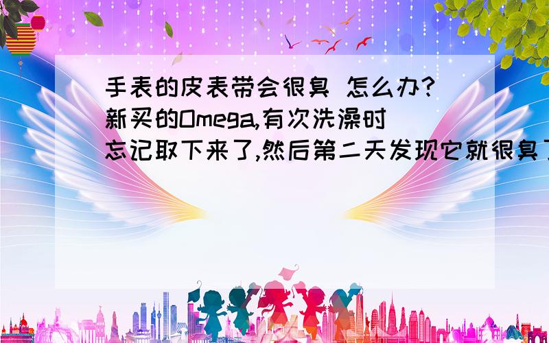 手表的皮表带会很臭 怎么办?新买的Omega,有次洗澡时忘记取下来了,然后第二天发现它就很臭了我每天都往上面喷香水,各种各样的香水都喷过了,可是越来越臭,应该如何处理?换块表不大可能,