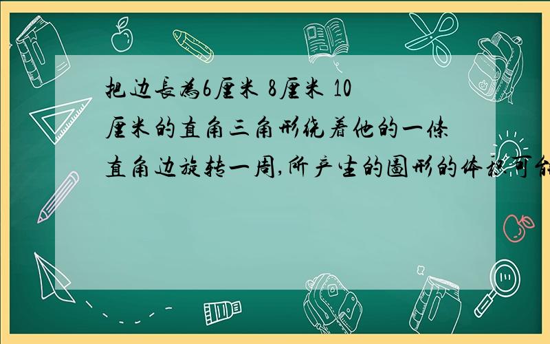 把边长为6厘米 8厘米 10厘米的直角三角形绕着他的一条直角边旋转一周,所产生的图形的体积可能是多少 算式