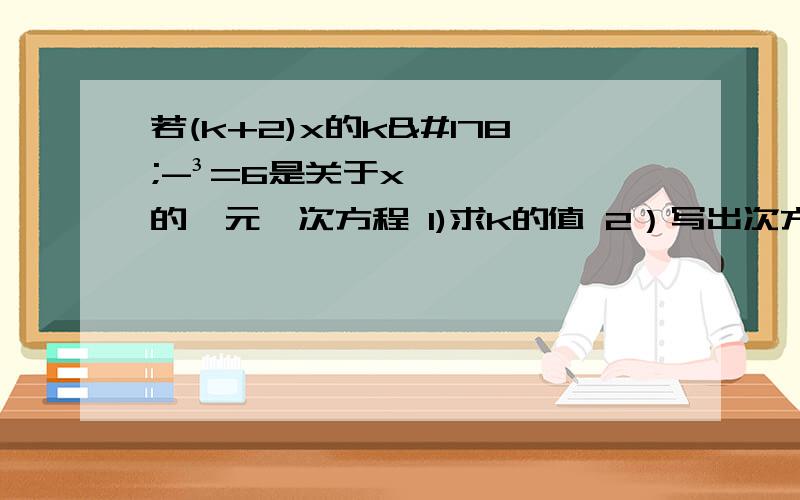 若(k+2)x的k²-³=6是关于x的一元一次方程 1)求k的值 2）写出次方程并求解方程.