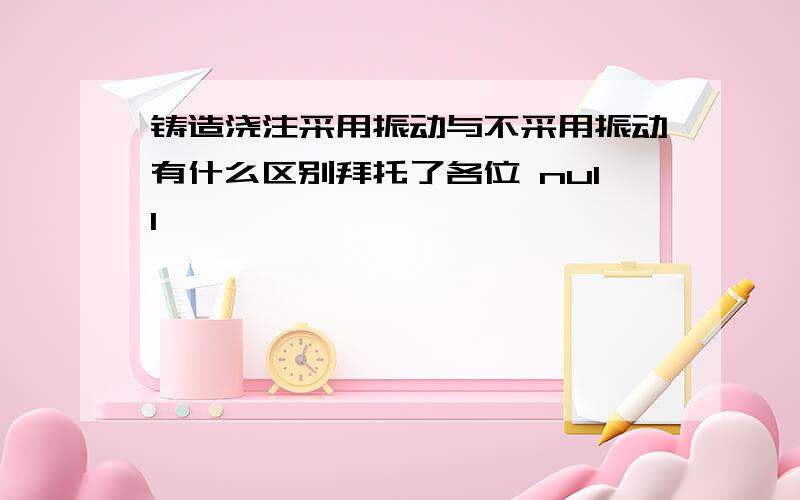 铸造浇注采用振动与不采用振动有什么区别拜托了各位 null