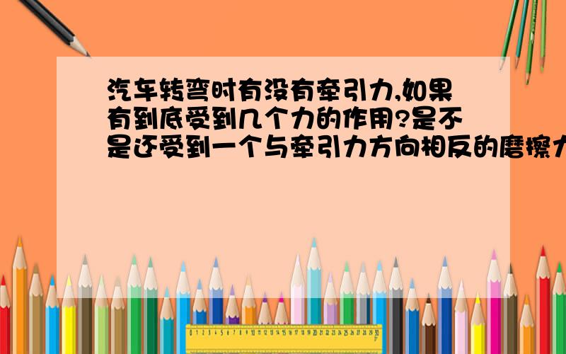 汽车转弯时有没有牵引力,如果有到底受到几个力的作用?是不是还受到一个与牵引力方向相反的磨擦力