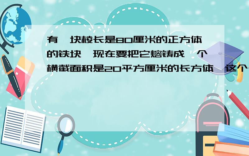 有一块棱长是80厘米的正方体的铁块,现在要把它熔铸成一个横截面积是20平方厘米的长方体,这个长方体的长是多少厘米?应用题,