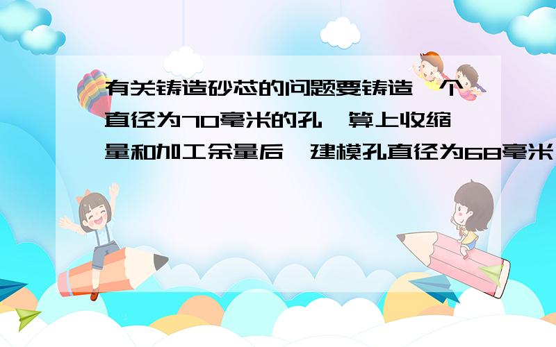 有关铸造砂芯的问题要铸造一个直径为70毫米的孔,算上收缩量和加工余量后,建模孔直径为68毫米,请问需要一个多大的砂芯?70毫米还是68毫米?