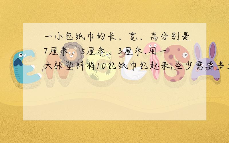 一小包纸巾的长、宽、高分别是7厘米、5厘米、3厘米.用一大张塑料将10包纸巾包起来,至少需要多大面积