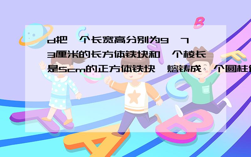 d把一个长宽高分别为9、7、3厘米的长方体铁块和一个棱长是5cm的正方体铁块,熔铸成一个圆柱体,这个圆柱体把一个长宽高分别为9、7、3厘米的长方体铁块和一个棱长是5cm的正方体铁块,熔铸成