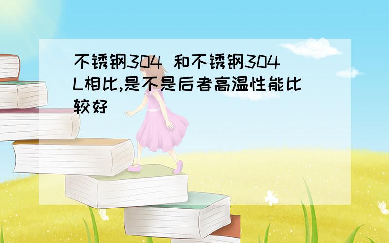 不锈钢304 和不锈钢304L相比,是不是后者高温性能比较好