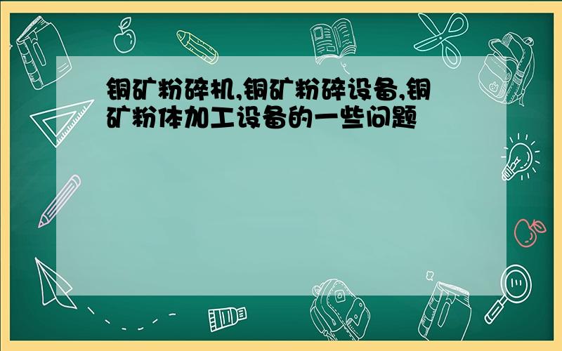 铜矿粉碎机,铜矿粉碎设备,铜矿粉体加工设备的一些问题