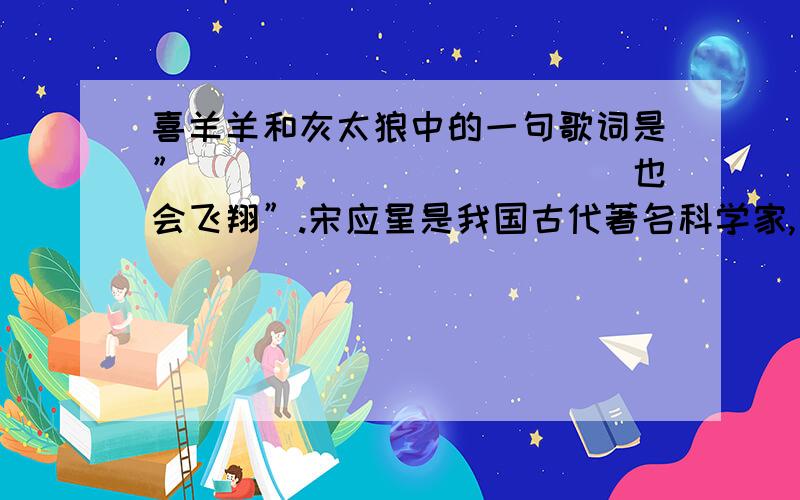 喜羊羊和灰太狼中的一句歌词是”____________也会飞翔”.宋应星是我国古代著名科学家,他完成了一部著名