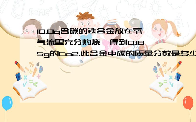 10.0g含碳的铁合金放在氧气流里充分灼烧,得到0.185g的Co2.此合金中碳的质量分数是多少,是生铁还是钢10.0g含碳的铁合金放在氧气流里充分灼烧,得到0.185g的Co2.此合金中碳的质量分数是多少?是生