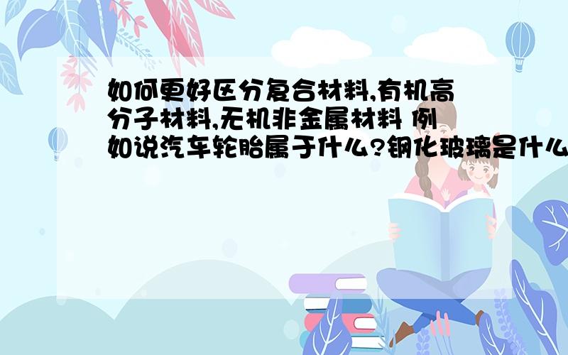 如何更好区分复合材料,有机高分子材料,无机非金属材料 例如说汽车轮胎属于什么?钢化玻璃是什么