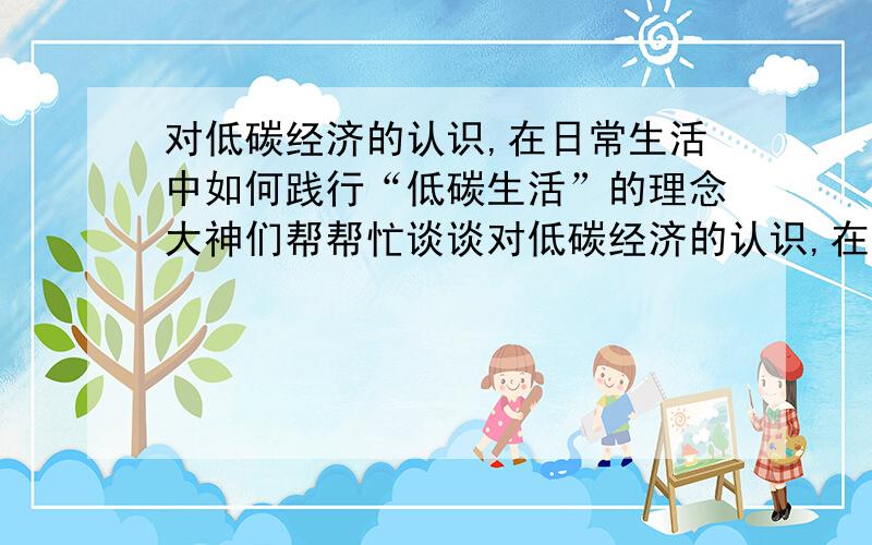 对低碳经济的认识,在日常生活中如何践行“低碳生活”的理念大神们帮帮忙谈谈对低碳经济的认识,在日常生活中如何践行“低碳生活”的理念 要求3000字···行政作业.