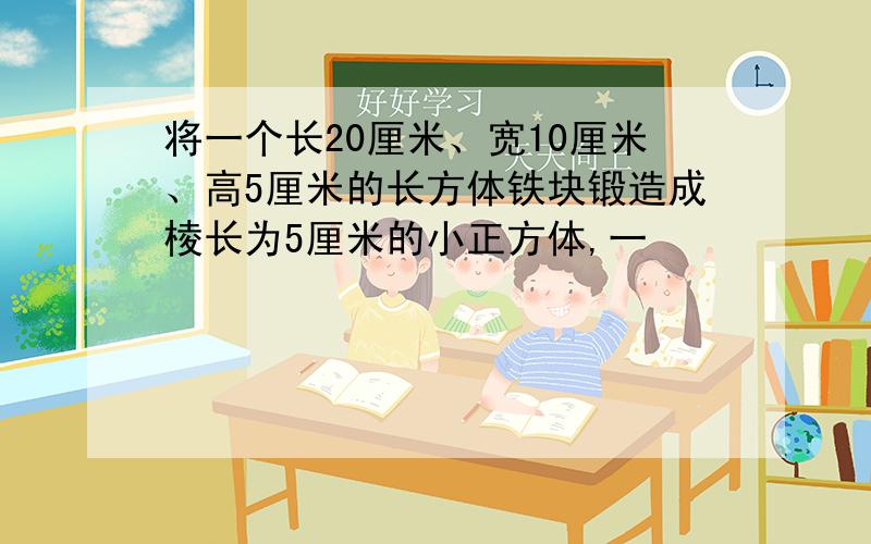 将一个长20厘米、宽10厘米、高5厘米的长方体铁块锻造成棱长为5厘米的小正方体,一