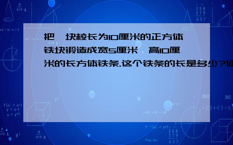 把一块棱长为10厘米的正方体铁块锻造成宽5厘米,高10厘米的长方体铁条.这个铁条的长是多少?体积没变还是表面积没变?