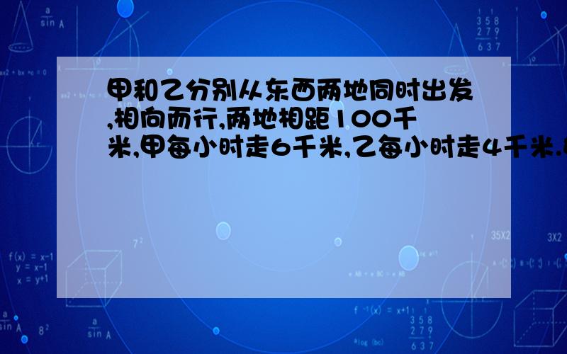 甲和乙分别从东西两地同时出发,相向而行,两地相距100千米,甲每小时走6千米,乙每小时走4千米.如果甲带一只狗和甲同时出发,狗以每小时10千米的速度向去,遇到乙后即回头向甲奔去,遇到甲后