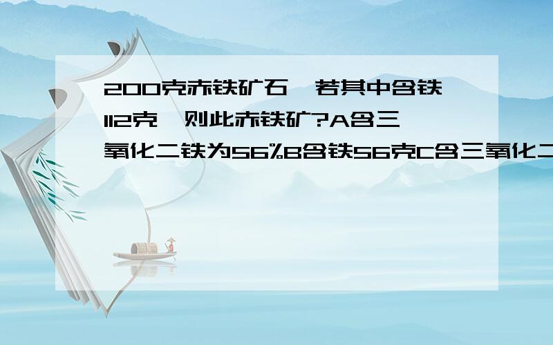 200克赤铁矿石,若其中含铁112克,则此赤铁矿?A含三氧化二铁为56%B含铁56克C含三氧化二铁80%B含铁70%