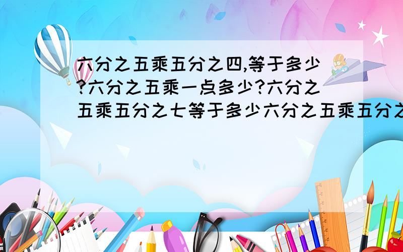 六分之五乘五分之四,等于多少?六分之五乘一点多少?六分之五乘五分之七等于多少六分之五乘五分之四,等于多少?六分之五乘一点多少?六分之五乘五分之七等于多少?二分之三乘一等于多少?