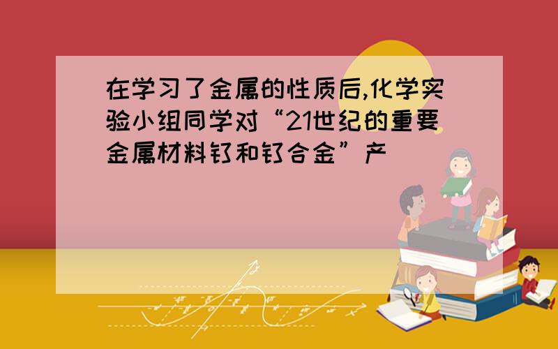 在学习了金属的性质后,化学实验小组同学对“21世纪的重要金属材料钛和钛合金”产