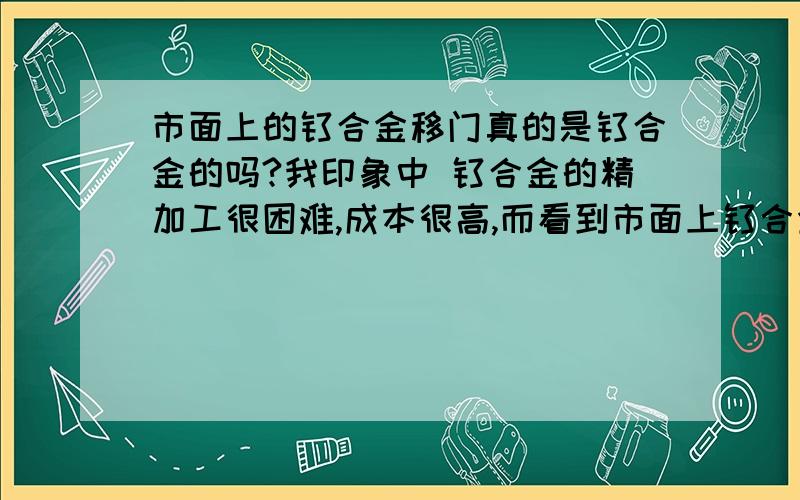 市面上的钛合金移门真的是钛合金的吗?我印象中 钛合金的精加工很困难,成本很高,而看到市面上钛合金移门才几百元?非常怀疑那到底是不是钛基的合金,还是其他金属里掺了一点钛改善性能.