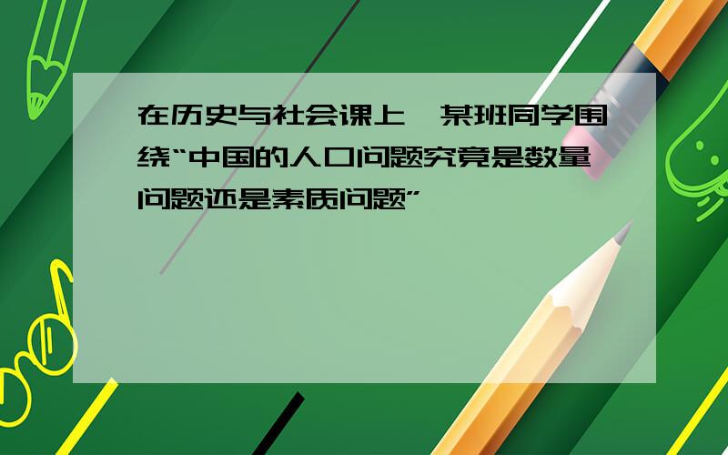 在历史与社会课上,某班同学围绕“中国的人口问题究竟是数量问题还是素质问题”