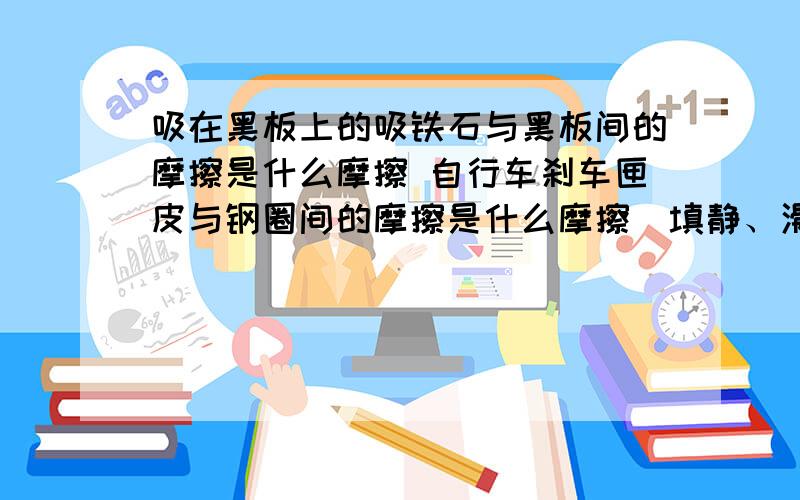 吸在黑板上的吸铁石与黑板间的摩擦是什么摩擦 自行车刹车匣皮与钢圈间的摩擦是什么摩擦（填静、滑动、滚动）并且