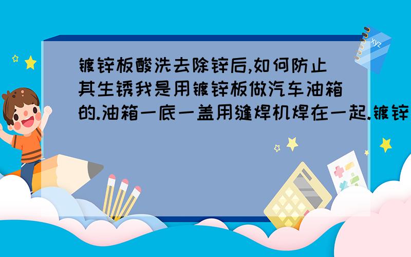 镀锌板酸洗去除锌后,如何防止其生锈我是用镀锌板做汽车油箱的.油箱一底一盖用缝焊机焊在一起.镀锌层不去掉焊不好,可是用盐酸去掉锌层后它会生锈,我该咋办?（油箱底盖各有宽12毫米的