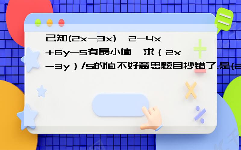 已知(2x-3x)^2-4x+6y-5有最小值,求（2x-3y）/5的值不好意思题目抄错了，是(2x-3Y)^2-4x+6y-5，