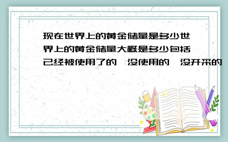 现在世界上的黄金储量是多少世界上的黄金储量大概是多少包括已经被使用了的,没使用的,没开采的,等等