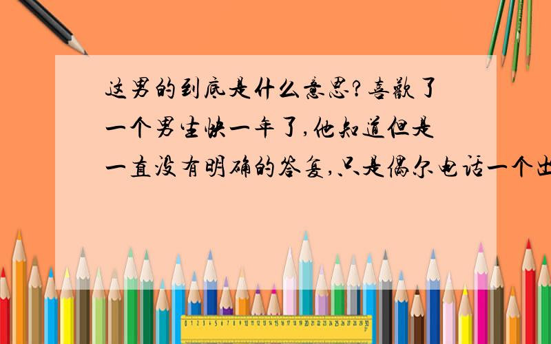 这男的到底是什么意思?喜欢了一个男生快一年了,他知道但是一直没有明确的答复,只是偶尔电话一个出去玩,那天闹的有点不愉快,我发短信跟他说以后不要再联系了,他一直没回,但是现在（过