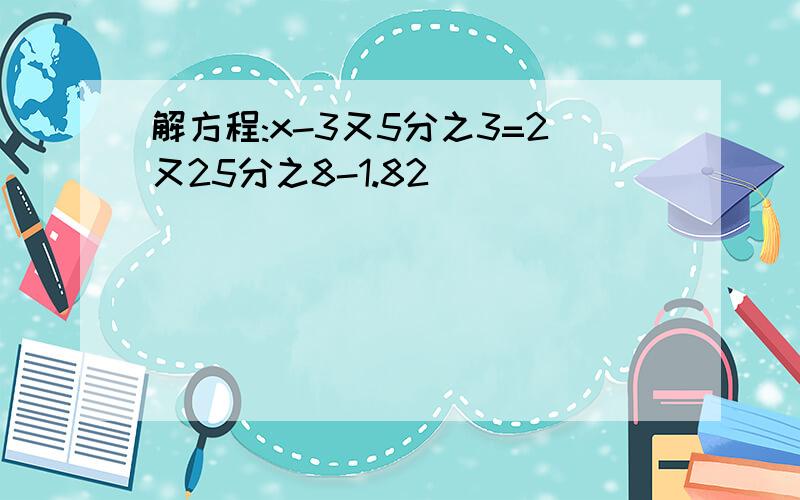 解方程:x-3又5分之3=2又25分之8-1.82