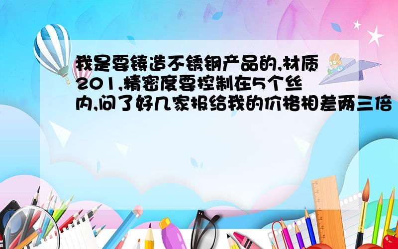 我是要铸造不锈钢产品的,材质201,精密度要控制在5个丝内,问了好几家报给我的价格相差两三倍