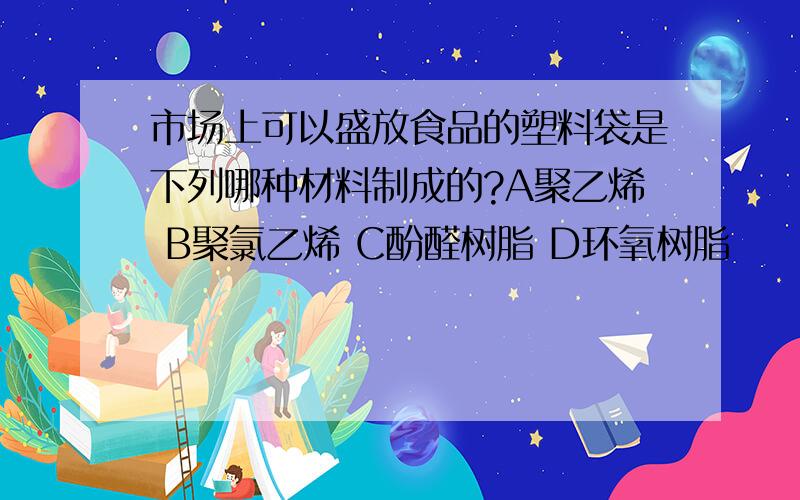 市场上可以盛放食品的塑料袋是下列哪种材料制成的?A聚乙烯 B聚氯乙烯 C酚醛树脂 D环氧树脂