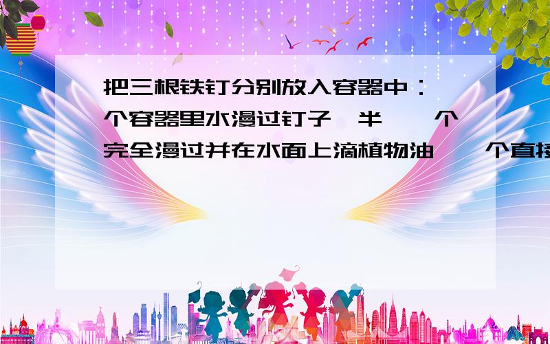 把三根铁钉分别放入容器中：一个容器里水漫过钉子一半,一个完全漫过并在水面上滴植物油,一个直接密封,求生锈情况（一~三天）