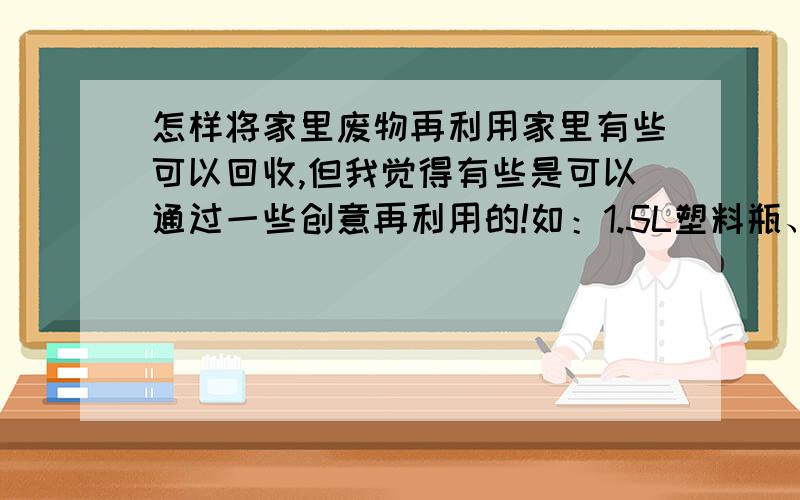 怎样将家里废物再利用家里有些可以回收,但我觉得有些是可以通过一些创意再利用的!如：1.5L塑料瓶、牙膏铝袋、饮料罐(八宝粥等)等等!