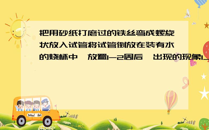 把用砂纸打磨过的铁丝弯成螺旋状放入试管将试管倒放在装有水的烧杯中,放置1-2周后,出现的现象1_______2_____________ 原因:sorry...还有一点说掉了,只有试管口接触水面哦!竖直放置的原因清楚点,