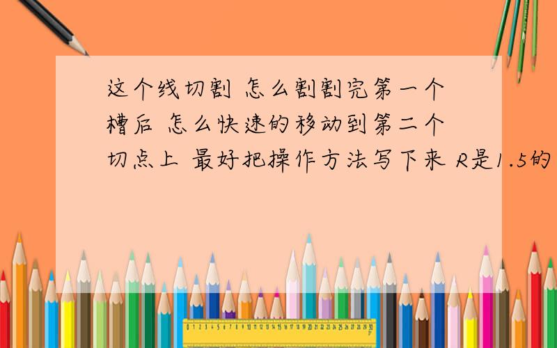 这个线切割 怎么割割完第一个槽后 怎么快速的移动到第二个切点上 最好把操作方法写下来 R是1.5的 不好意思画错了