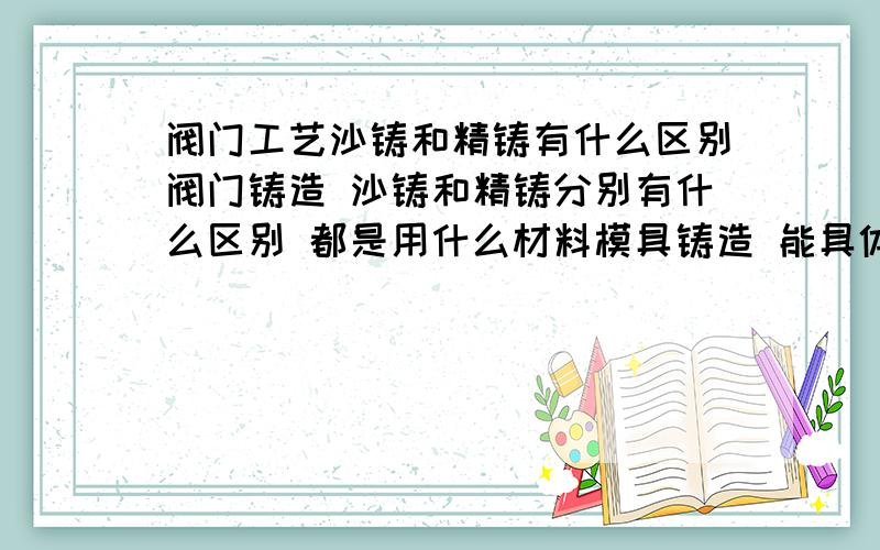 阀门工艺沙铸和精铸有什么区别阀门铸造 沙铸和精铸分别有什么区别 都是用什么材料模具铸造 能具体的说下吗 谁,能说详细点,