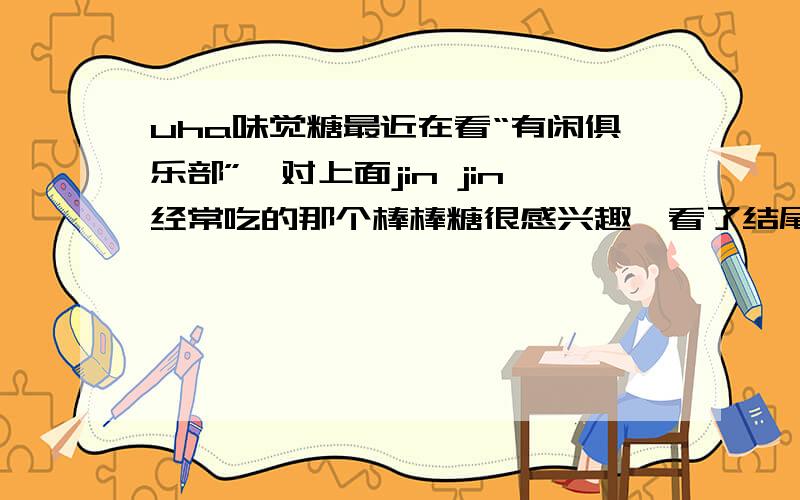 uha味觉糖最近在看“有闲俱乐部”,对上面jin jin经常吃的那个棒棒糖很感兴趣,看了结尾的赞助标志,原来是UHA味觉糖,想问这个糖是不是很有名?哪里产的,内地有的卖吗?我说的是棒棒糖啊,不是