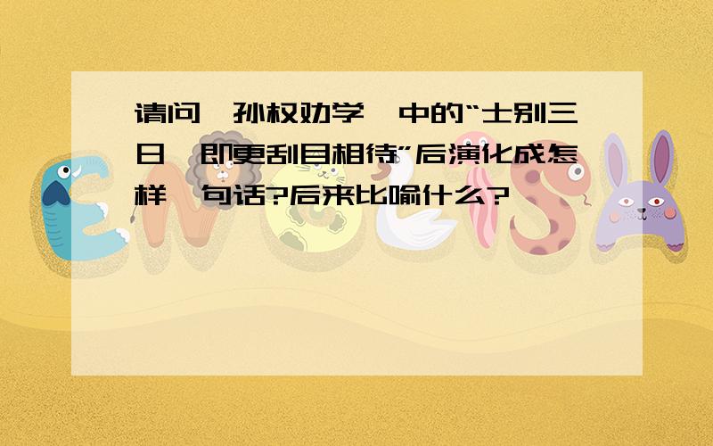 请问《孙权劝学》中的“士别三日,即更刮目相待”后演化成怎样一句话?后来比喻什么?