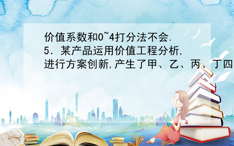 价值系数和0~4打分法不会.5．某产品运用价值工程分析,进行方案创新,产生了甲、乙、丙、丁四个方案.有关各方案的部分数据如下表,则优选方案应是（ ）.功能系数 成本系数 价值系数甲 0.35