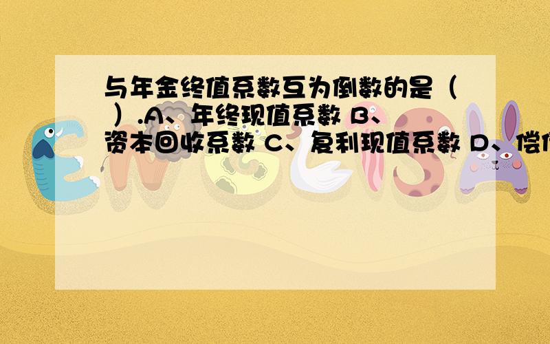 与年金终值系数互为倒数的是（ ）.A、年终现值系数 B、资本回收系数 C、复利现值系数 D、偿债基金系数